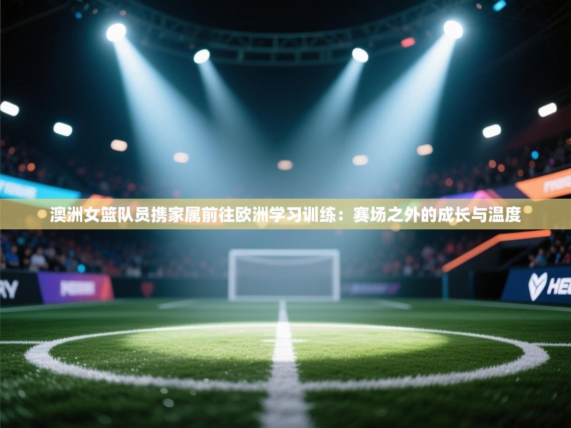 澳洲女篮队员携家属前往欧洲学习训练:赛场之外的成长与温度 第2张